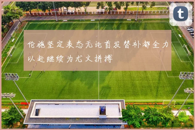 伦施坚定表态无论首发替补都全力以赴继续为尤文拼搏
