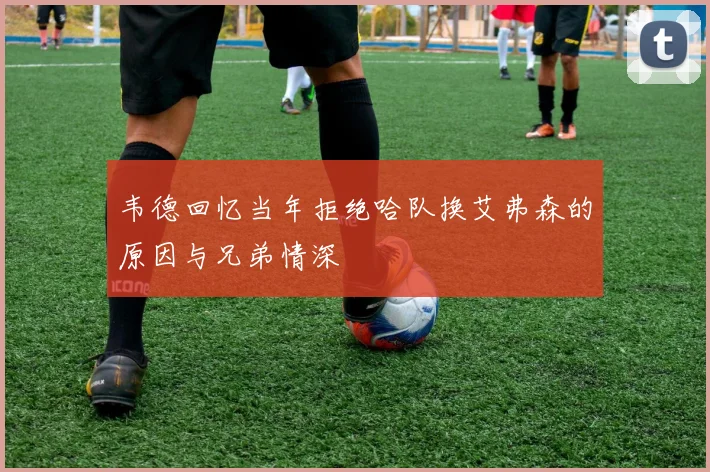 韦德回忆当年拒绝哈队换艾弗森的原因与兄弟情深