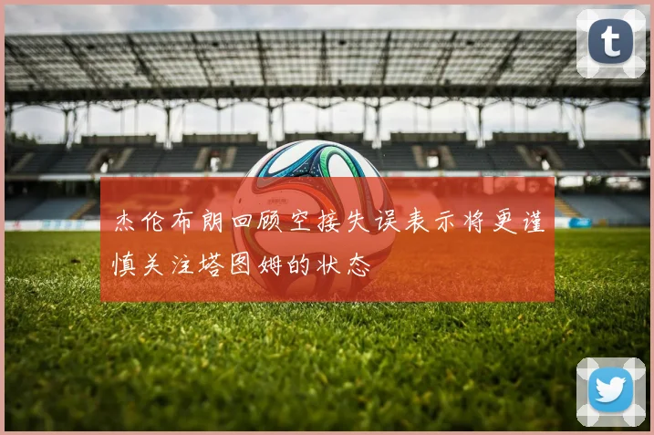 杰伦布朗回顾空接失误表示将更谨慎关注塔图姆的状态