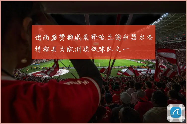 德尚盛赞挪威前锋哈兰德和瑟尔洛特称其为欧洲顶级球队之一
