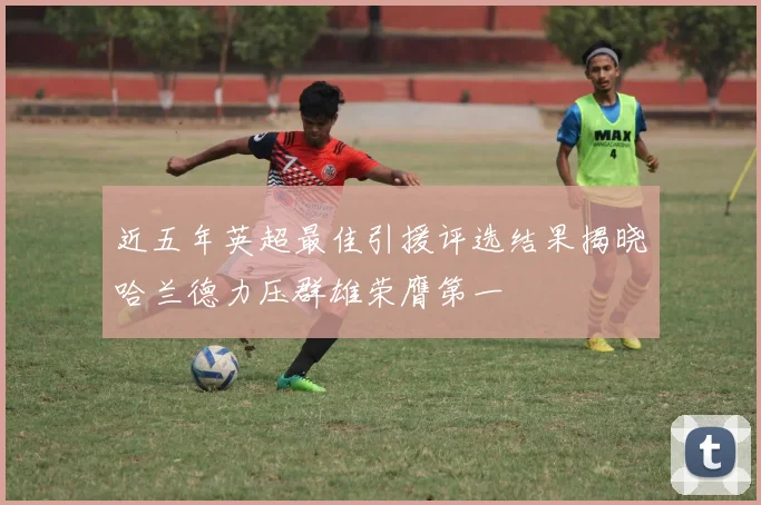 近五年英超最佳引援评选结果揭晓哈兰德力压群雄荣膺第一