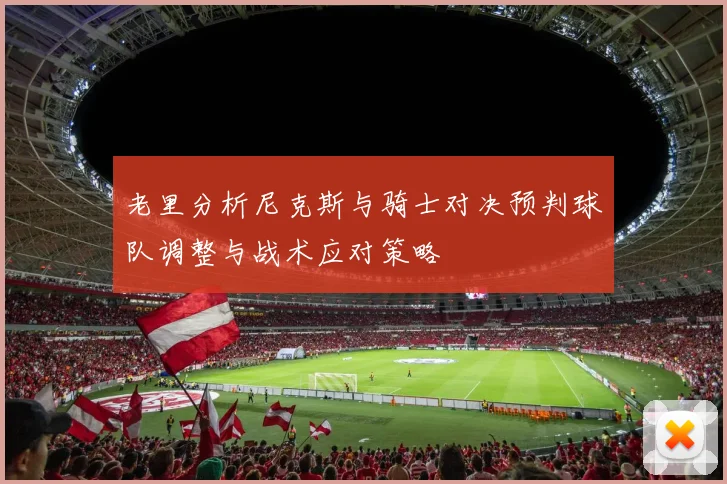 老里分析尼克斯与骑士对决预判球队调整与战术应对策略