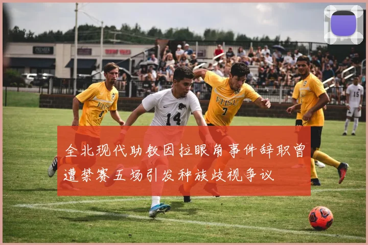 全北现代助教因拉眼角事件辞职曾遭禁赛五场引发种族歧视争议