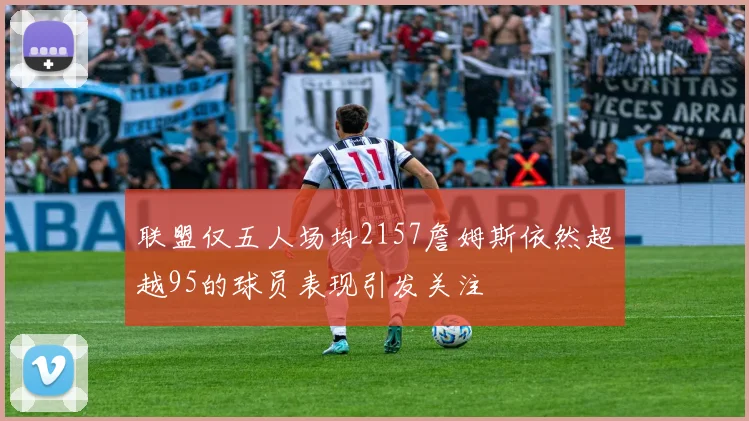 联盟仅五人场均2157詹姆斯依然超越95的球员表现引发关注