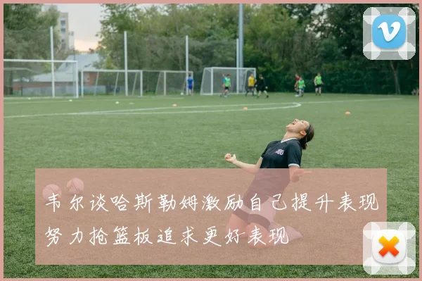 韦尔谈哈斯勒姆激励自己提升表现努力抢篮板追求更好表现