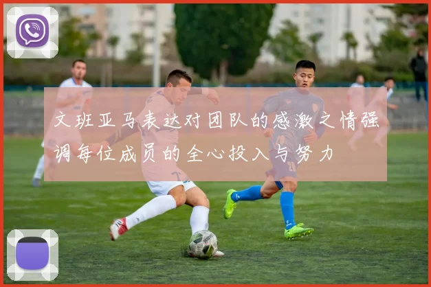 文班亚马表达对团队的感激之情强调每位成员的全心投入与努力