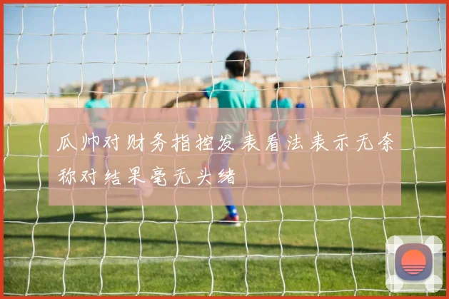 瓜帅对财务指控发表看法表示无奈称对结果毫无头绪