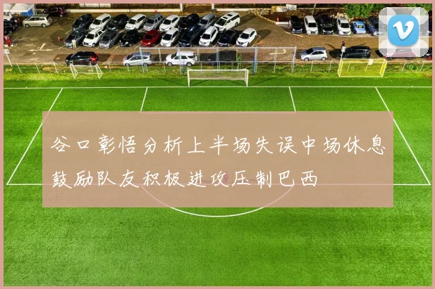 谷口彰悟分析上半场失误中场休息鼓励队友积极进攻压制巴西
