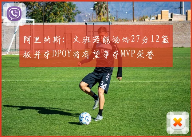 阿里纳斯：文班若能场均27分12篮板并夺DPOY将有望争夺MVP荣誉