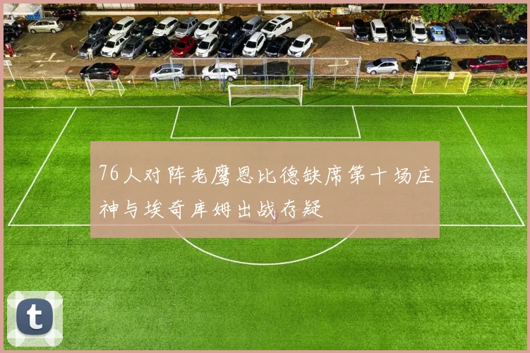 76人对阵老鹰恩比德缺席第十场庄神与埃奇库姆出战存疑