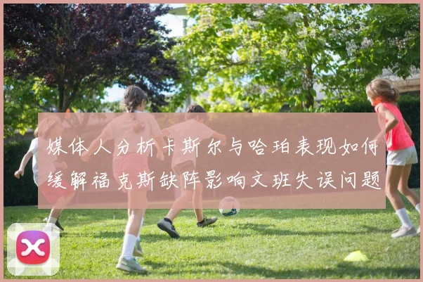 媒体人分析卡斯尔与哈珀表现如何缓解福克斯缺阵影响文班失误问题亟待解决