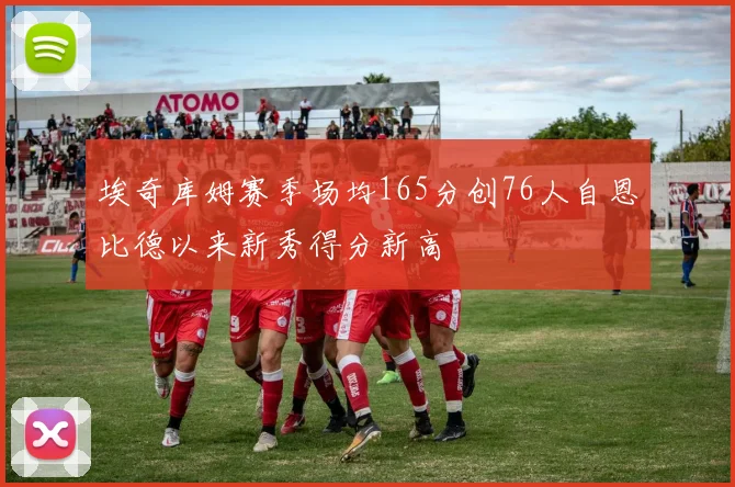 埃奇库姆赛季场均165分创76人自恩比德以来新秀得分新高