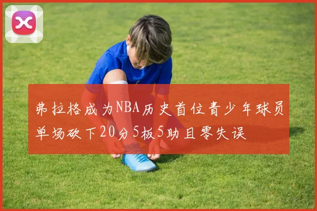 弗拉格成为NBA历史首位青少年球员单场砍下20分5板5助且零失误