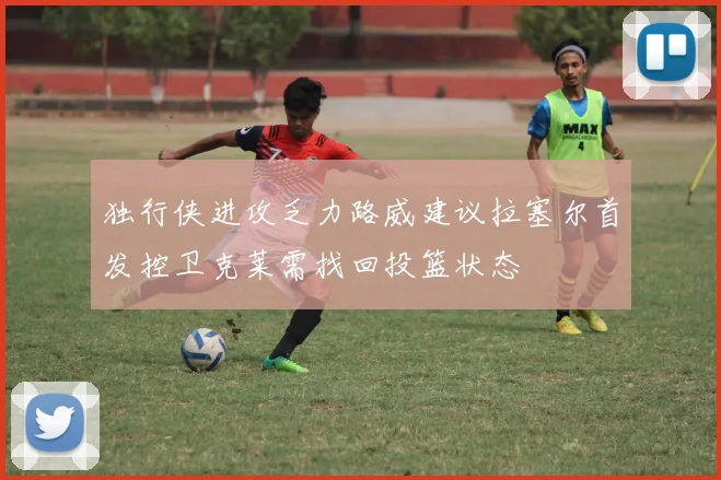 独行侠进攻乏力路威建议拉塞尔首发控卫克莱需找回投篮状态