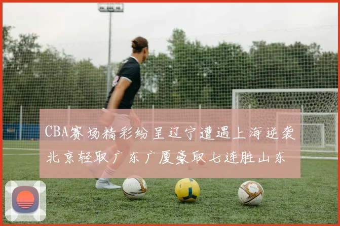 CBA赛场精彩纷呈辽宁遭遇上海逆袭北京轻取广东广厦豪取七连胜山东战胜新疆