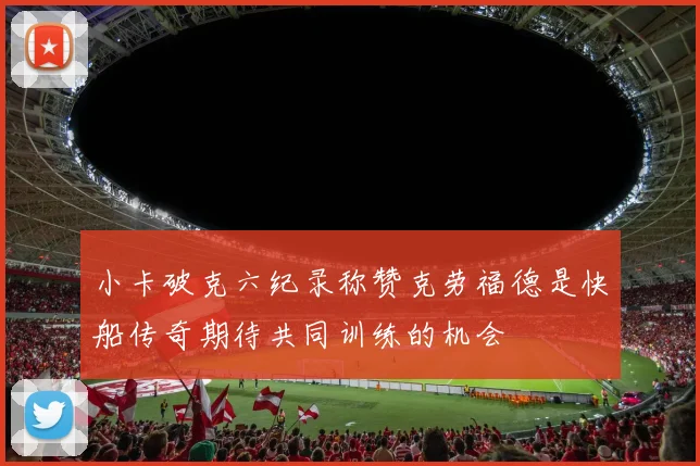 小卡破克六纪录称赞克劳福德是快船传奇期待共同训练的机会