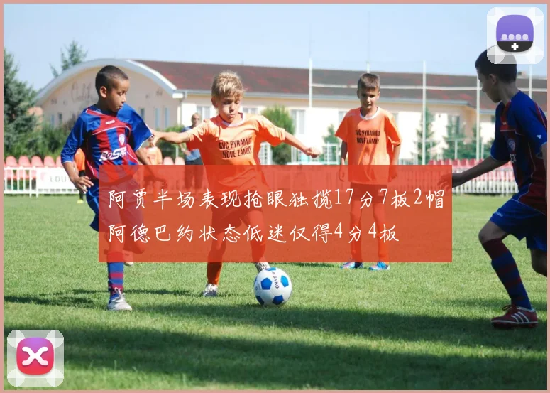 阿贾半场表现抢眼独揽17分7板2帽阿德巴约状态低迷仅得4分4板