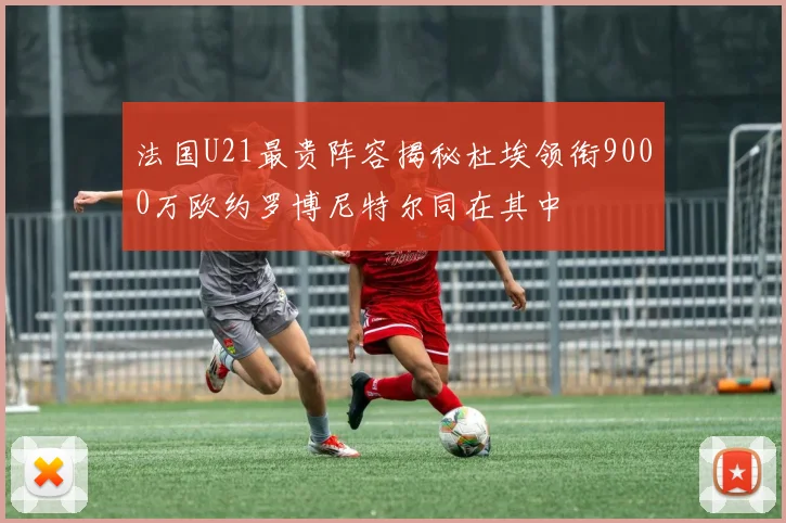 法国U21最贵阵容揭秘杜埃领衔9000万欧约罗博尼特尔同在其中