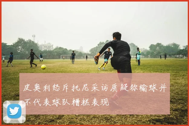 皮奥利怒斥托尼采访质疑称输球并不代表球队糟糕表现