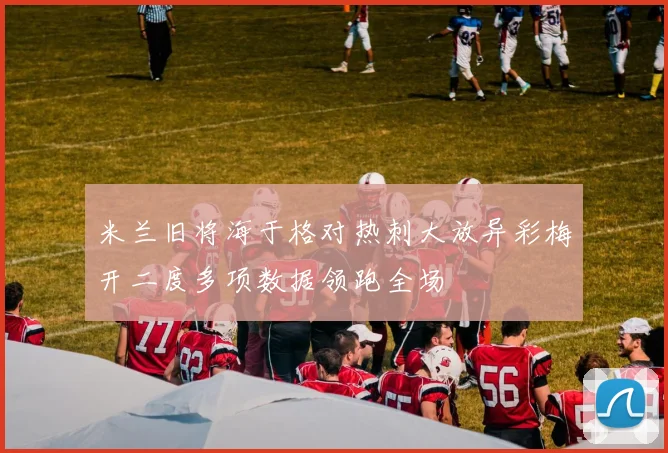 米兰旧将海于格对热刺大放异彩梅开二度多项数据领跑全场