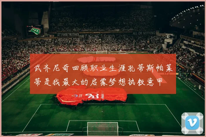 武齐尼奇回顾职业生涯孔蒂斯帕莱蒂是我最大的启蒙梦想执教意甲