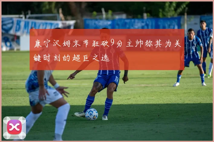康宁汉姆末节狂砍9分主帅称其为关键时刻的超巨之选