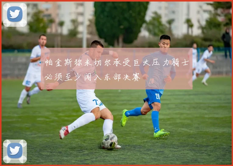 帕金斯称米切尔承受巨大压力骑士必须至少闯入东部决赛