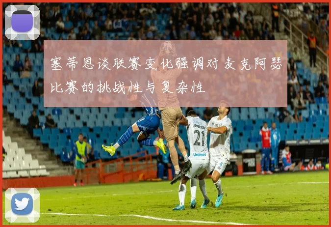 塞蒂恩谈联赛变化强调对麦克阿瑟比赛的挑战性与复杂性
