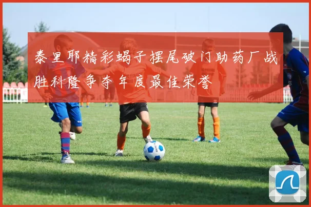 泰里耶精彩蝎子摆尾破门助药厂战胜科隆争夺年度最佳荣誉