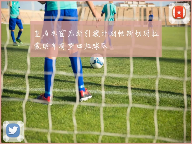 皇马冬窗无新引援计划帕斯切玛拉蒙明年有望回归球队