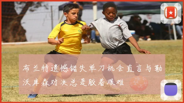 布兰特遗憾错失单刀机会直言与勒沃库森对决总是胶着艰难