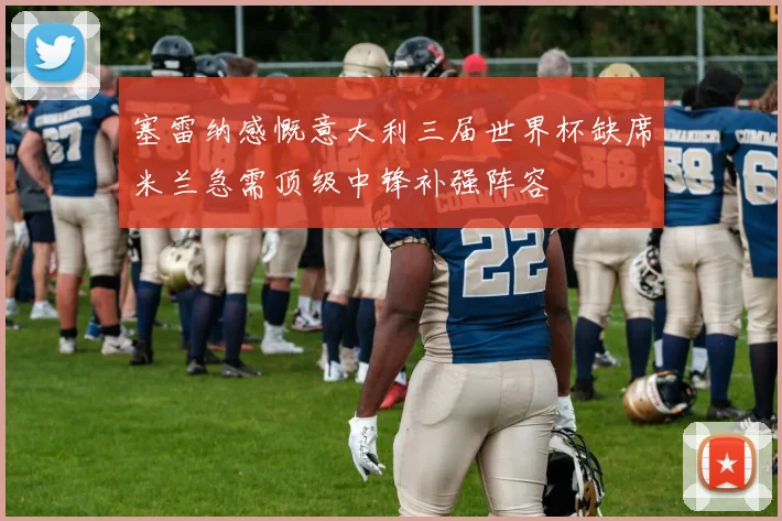 塞雷纳感慨意大利三届世界杯缺席米兰急需顶级中锋补强阵容