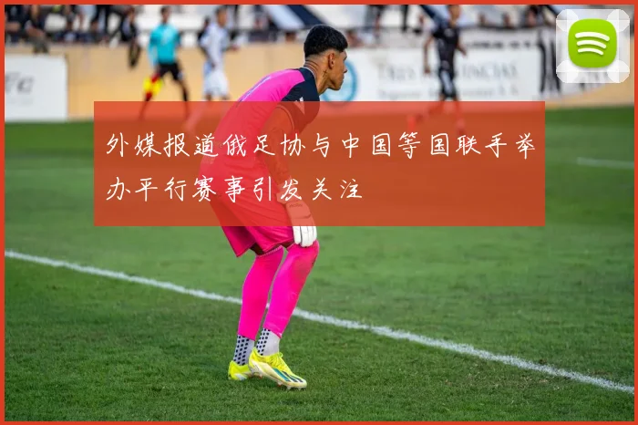 外媒报道俄足协与中国等国联手举办平行赛事引发关注