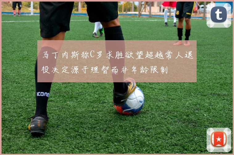 马丁内斯称C罗求胜欲望超越常人退役决定源于理智而非年龄限制