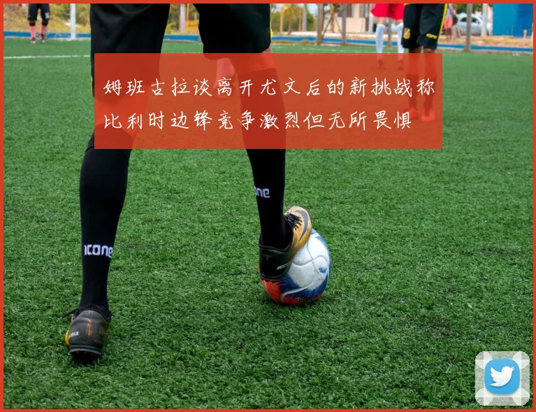 姆班古拉谈离开尤文后的新挑战称比利时边锋竞争激烈但无所畏惧