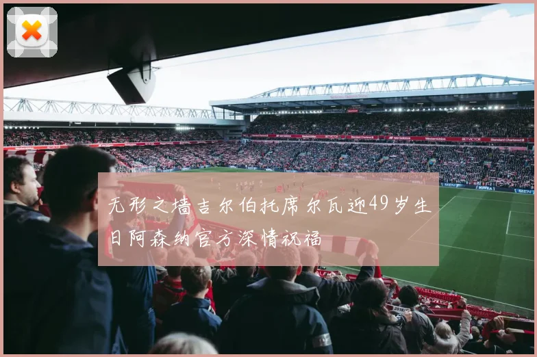 无形之墙吉尔伯托席尔瓦迎49岁生日阿森纳官方深情祝福