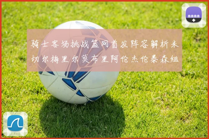 骑士客场挑战篮网首发阵容解析米切尔梅里尔莫布里阿伦杰伦泰森组合亮点