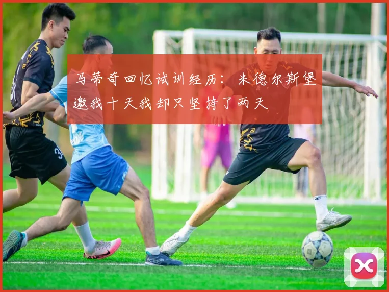 马蒂奇回忆试训经历：米德尔斯堡邀我十天我却只坚持了两天