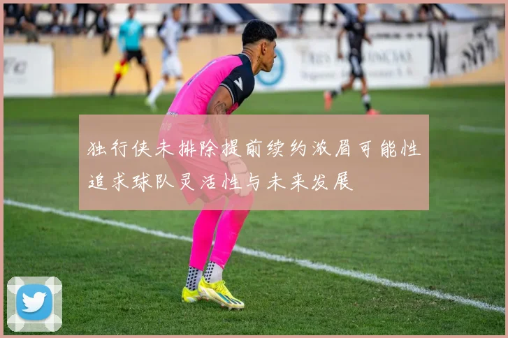 独行侠未排除提前续约浓眉可能性追求球队灵活性与未来发展