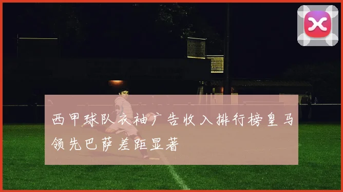 西甲球队衣袖广告收入排行榜皇马领先巴萨差距显著
