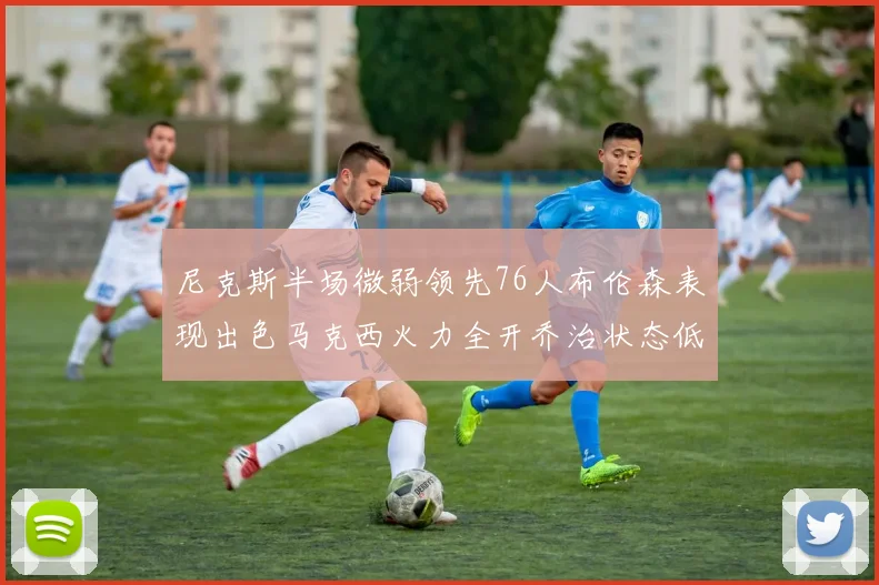 尼克斯半场微弱领先76人布伦森表现出色马克西火力全开乔治状态低迷