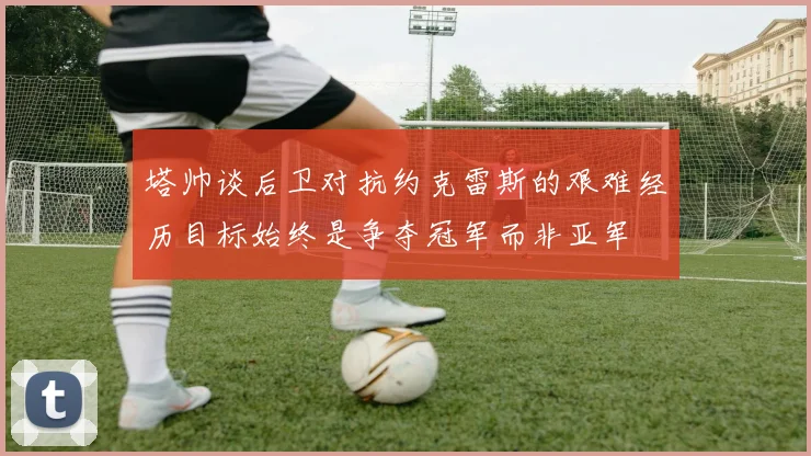 塔帅谈后卫对抗约克雷斯的艰难经历目标始终是争夺冠军而非亚军