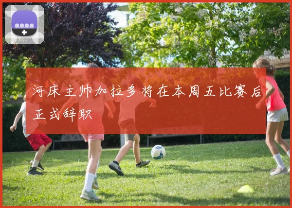 河床主帅加拉多将在本周五比赛后正式辞职