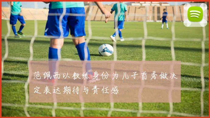 范佩西以教练身份为儿子首秀做决定表达期待与责任感